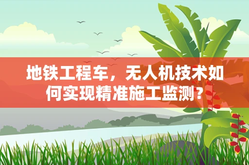 地铁工程车，无人机技术如何实现精准施工监测？