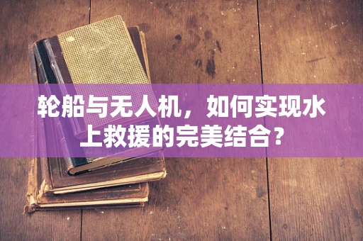 轮船与无人机，如何实现水上救援的完美结合？