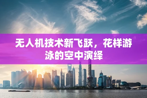 无人机技术新飞跃，花样游泳的空中演绎
