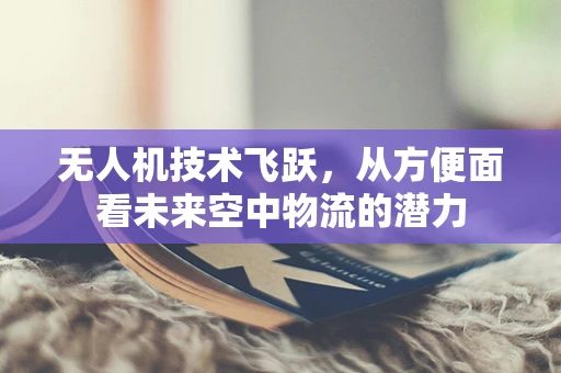 无人机技术飞跃，从方便面看未来空中物流的潜力