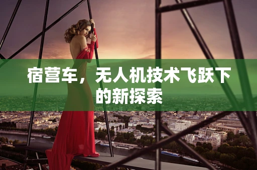 宿营车，无人机技术飞跃下的新探索