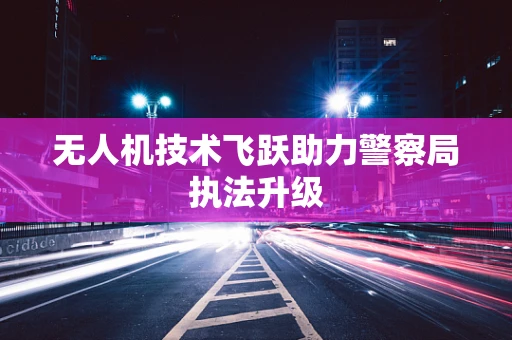 无人机技术飞跃助力警察局执法升级