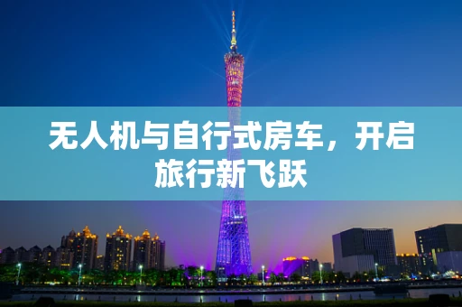 无人机与自行式房车，开启旅行新飞跃
