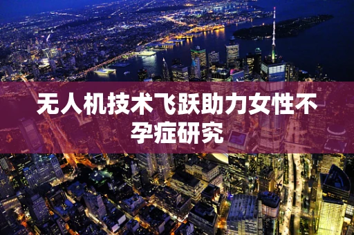 无人机技术飞跃助力女性不孕症研究