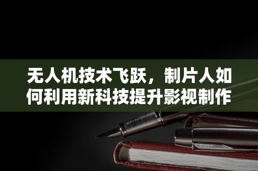 无人机技术飞跃，制片人如何利用新科技提升影视制作？