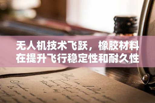 无人机技术飞跃，橡胶材料在提升飞行稳定性和耐久性中的关键作用