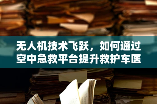 无人机技术飞跃，如何通过空中急救平台提升救护车医疗车的响应速度？