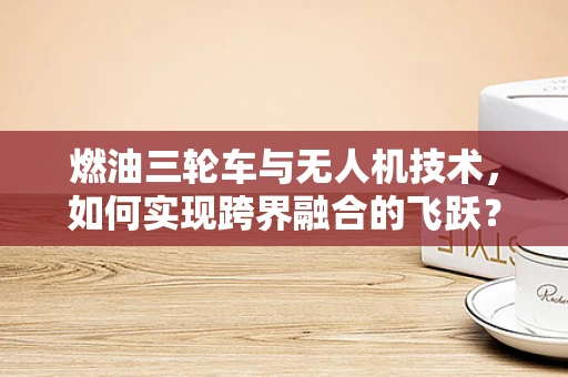 燃油三轮车与无人机技术，如何实现跨界融合的飞跃？