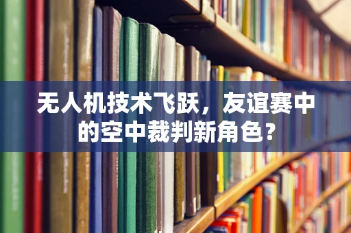 无人机技术飞跃，友谊赛中的空中裁判新角色？