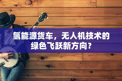 氢能源货车，无人机技术的绿色飞跃新方向？
