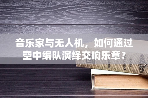 音乐家与无人机，如何通过空中编队演绎交响乐章？