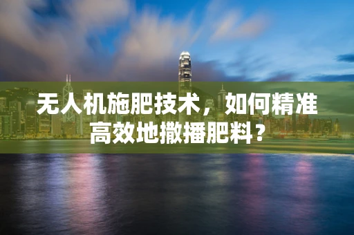 无人机施肥技术，如何精准高效地撒播肥料？