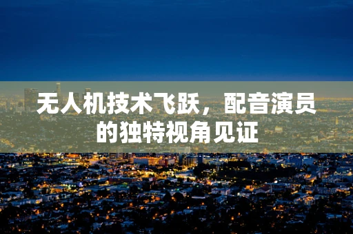 无人机技术飞跃，配音演员的独特视角见证