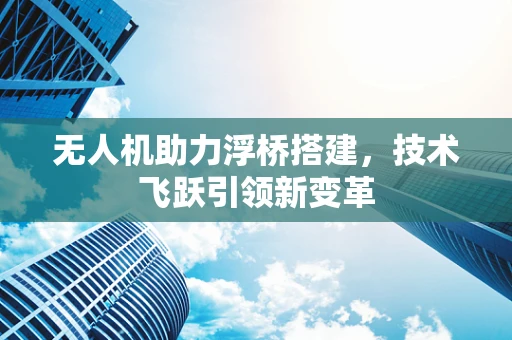 无人机助力浮桥搭建，技术飞跃引领新变革