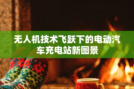 无人机技术飞跃下的电动汽车充电站新图景