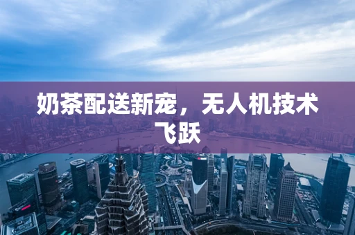 奶茶配送新宠，无人机技术飞跃