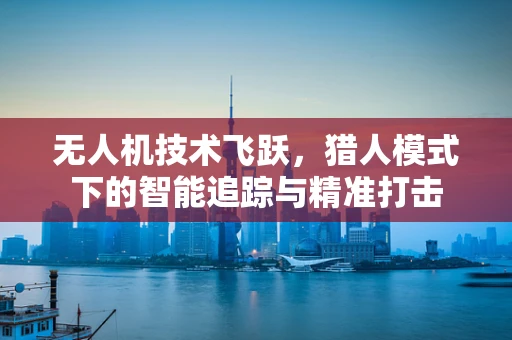 无人机技术飞跃，猎人模式下的智能追踪与精准打击
