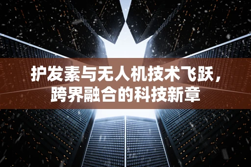 护发素与无人机技术飞跃，跨界融合的科技新章