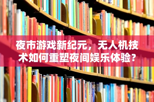 夜市游戏新纪元，无人机技术如何重塑夜间娱乐体验？