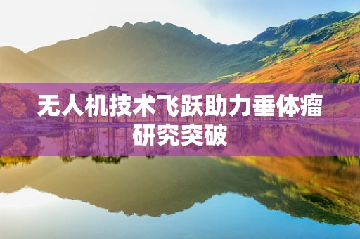无人机技术飞跃助力垂体瘤研究突破