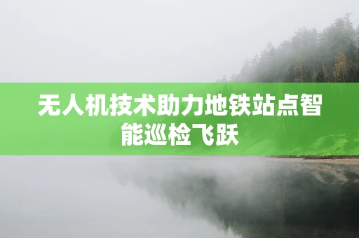 无人机技术助力地铁站点智能巡检飞跃