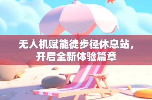 无人机赋能徒步径休息站，开启全新体验篇章