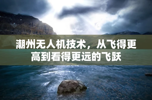 潮州无人机技术，从飞得更高到看得更远的飞跃