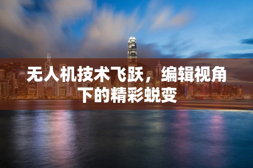 无人机技术飞跃，编辑视角下的精彩蜕变