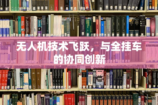 无人机技术飞跃，与全挂车的协同创新