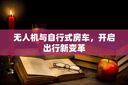 无人机与自行式房车，开启出行新变革