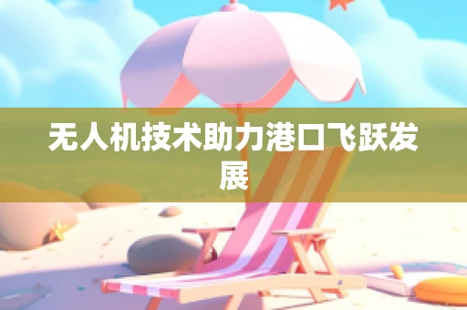 无人机技术助力港口飞跃发展