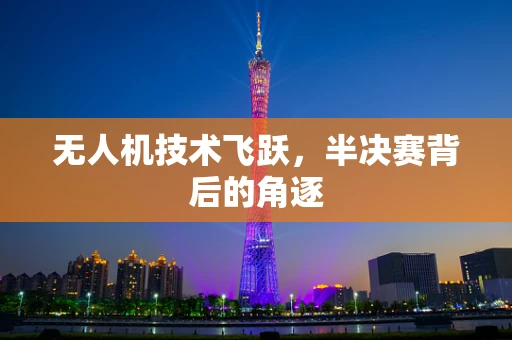 无人机技术飞跃，半决赛背后的角逐