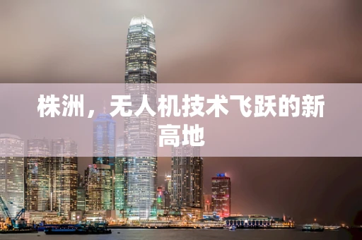 株洲，无人机技术飞跃的新高地
