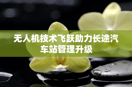 无人机技术飞跃助力长途汽车站管理升级