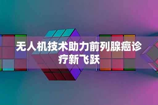 无人机技术助力前列腺癌诊疗新飞跃