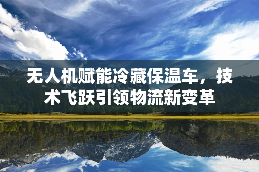 无人机赋能冷藏保温车，技术飞跃引领物流新变革