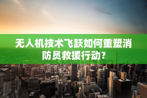 无人机技术飞跃如何重塑消防员救援行动？