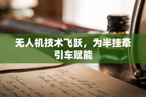 无人机技术飞跃，为半挂牵引车赋能