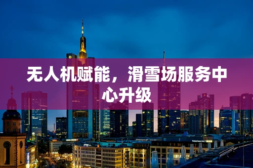 无人机赋能，滑雪场服务中心升级