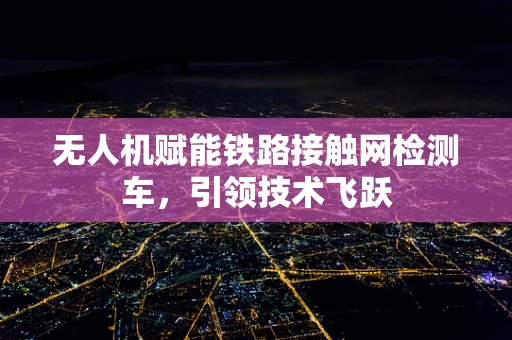 无人机赋能铁路接触网检测车，引领技术飞跃