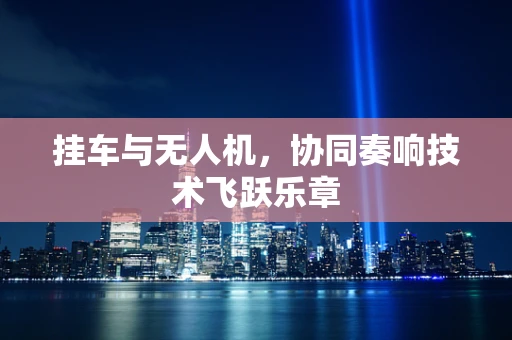 挂车与无人机，协同奏响技术飞跃乐章