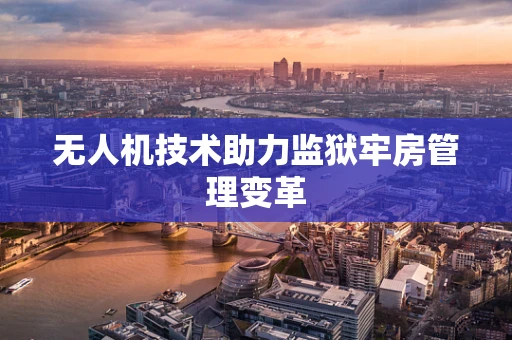 无人机技术助力监狱牢房管理变革