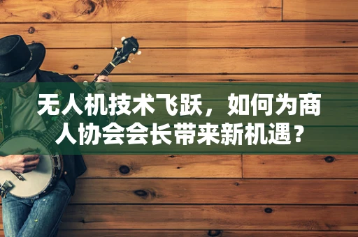 无人机技术飞跃，如何为商人协会会长带来新机遇？