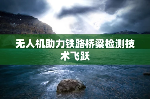无人机助力铁路桥梁检测技术飞跃