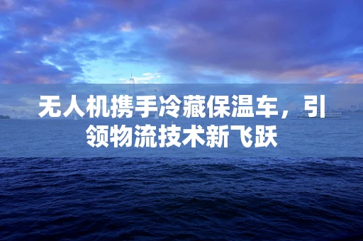 无人机携手冷藏保温车，引领物流技术新飞跃