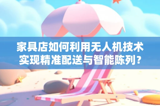 家具店如何利用无人机技术实现精准配送与智能陈列？