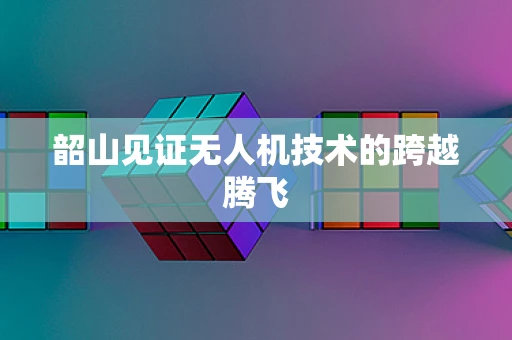 韶山见证无人机技术的跨越腾飞