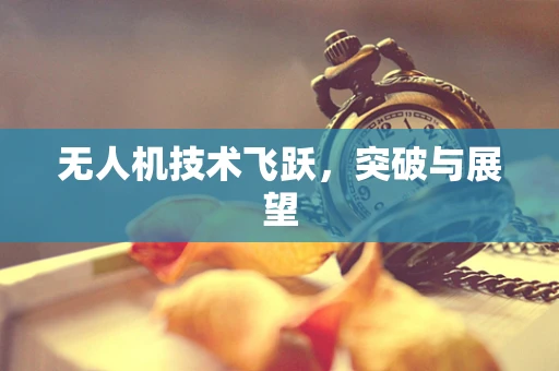 无人机技术飞跃，突破与展望