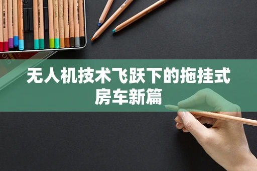 无人机技术飞跃下的拖挂式房车新篇