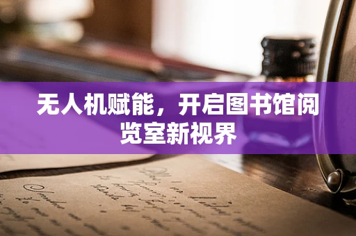 无人机赋能，开启图书馆阅览室新视界